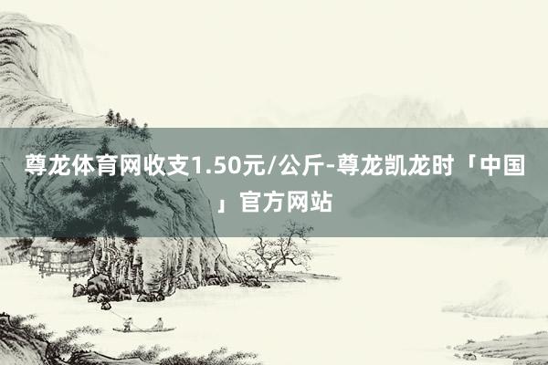 尊龙体育网收支1.50元/公斤-尊龙凯龙时「中国」官方网站
