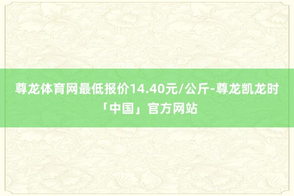 尊龙体育网最低报价14.40元/公斤-尊龙凯龙时「中国」官方网站