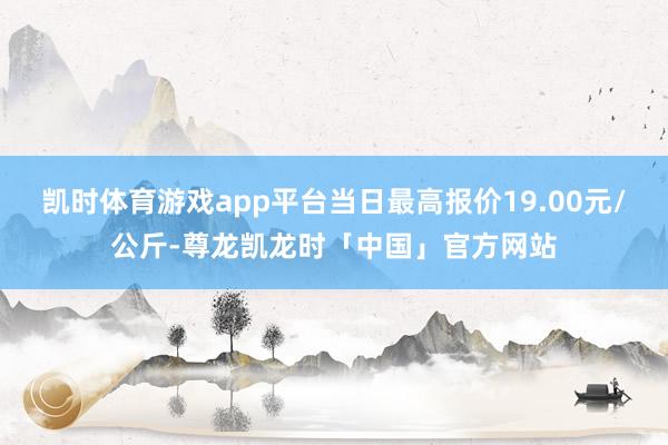 凯时体育游戏app平台当日最高报价19.00元/公斤-尊龙凯龙时「中国」官方网站