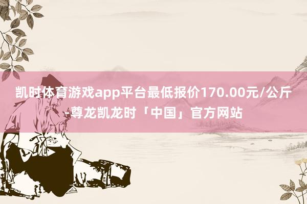 凯时体育游戏app平台最低报价170.00元/公斤-尊龙凯龙时「中国」官方网站