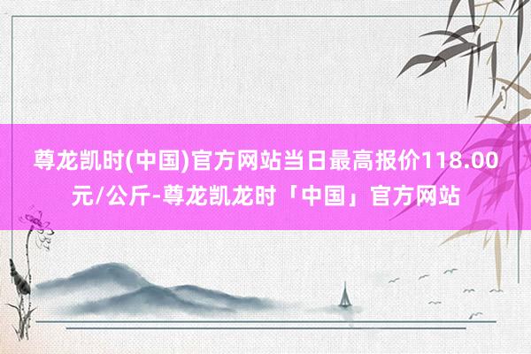 尊龙凯时(中国)官方网站当日最高报价118.00元/公斤-尊龙凯龙时「中国」官方网站