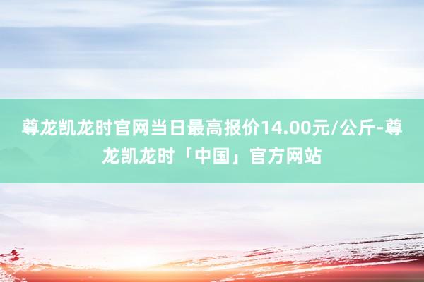 尊龙凯龙时官网当日最高报价14.00元/公斤-尊龙凯龙时「中国」官方网站