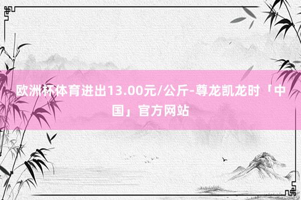欧洲杯体育进出13.00元/公斤-尊龙凯龙时「中国」官方网站