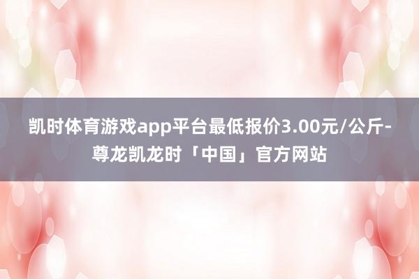 凯时体育游戏app平台最低报价3.00元/公斤-尊龙凯龙时「中国」官方网站