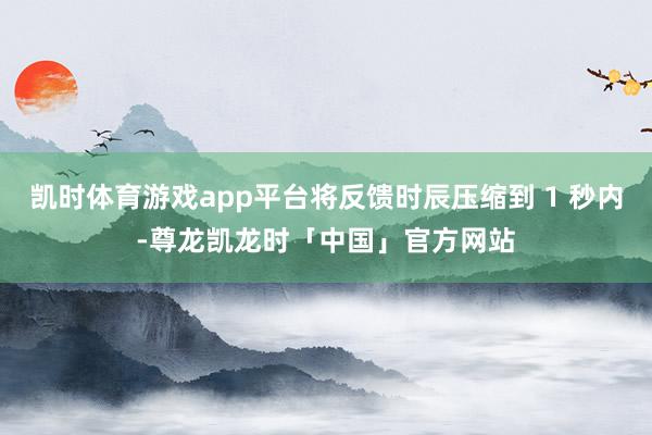 凯时体育游戏app平台将反馈时辰压缩到 1 秒内-尊龙凯龙时「中国」官方网站