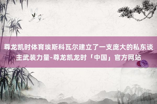 尊龙凯时体育埃斯科瓦尔建立了一支庞大的私东谈主武装力量-尊龙凯龙时「中国」官方网站