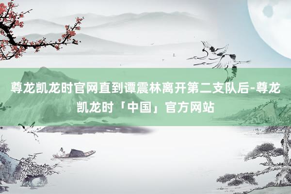 尊龙凯龙时官网直到谭震林离开第二支队后-尊龙凯龙时「中国」官方网站