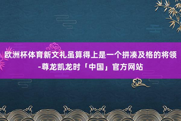 欧洲杯体育新文礼虽算得上是一个拼凑及格的将领-尊龙凯龙时「中国」官方网站