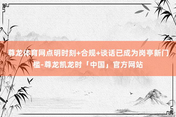 尊龙体育网点明时刻+合规+谈话已成为岗亭新门槛-尊龙凯龙时「中国」官方网站