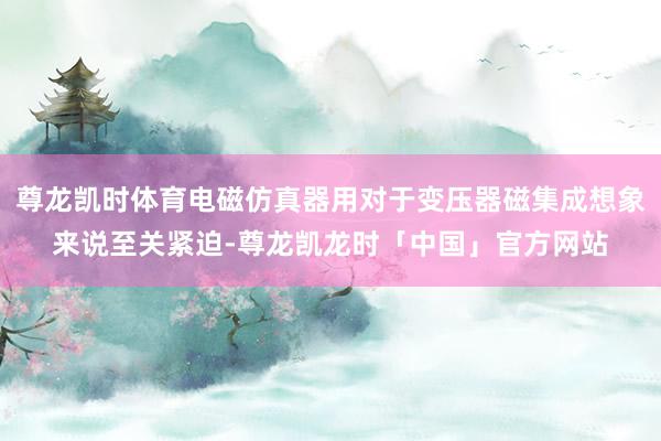 尊龙凯时体育电磁仿真器用对于变压器磁集成想象来说至关紧迫-尊龙凯龙时「中国」官方网站