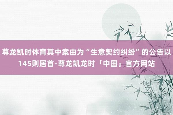 尊龙凯时体育其中案由为“生意契约纠纷”的公告以145则居首-尊龙凯龙时「中国」官方网站