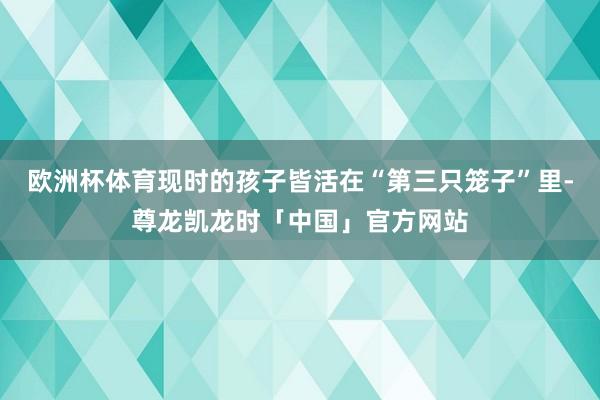 欧洲杯体育现时的孩子皆活在“第三只笼子”里-尊龙凯龙时「中国」官方网站