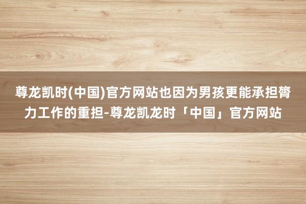 尊龙凯时(中国)官方网站也因为男孩更能承担膂力工作的重担-尊龙凯龙时「中国」官方网站