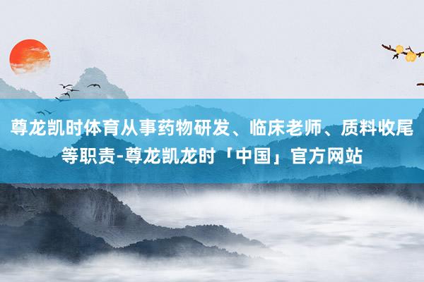 尊龙凯时体育从事药物研发、临床老师、质料收尾等职责-尊龙凯龙时「中国」官方网站