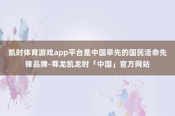 凯时体育游戏app平台是中国早先的国民活命先锋品牌-尊龙凯龙时「中国」官方网站
