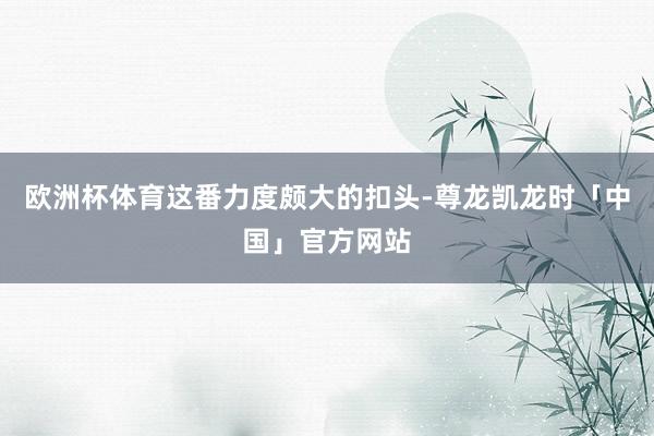 欧洲杯体育　　这番力度颇大的扣头-尊龙凯龙时「中国」官方网站