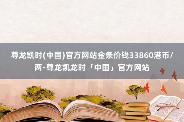 尊龙凯时(中国)官方网站金条价钱33860港币/两-尊龙凯龙时「中国」官方网站