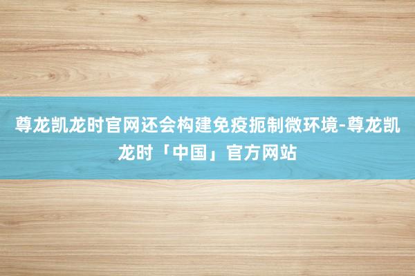 尊龙凯龙时官网还会构建免疫扼制微环境-尊龙凯龙时「中国」官方网站