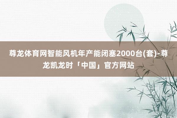 尊龙体育网智能风机年产能闭塞2000台(套)-尊龙凯龙时「中国」官方网站