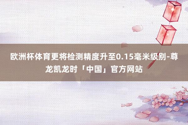 欧洲杯体育更将检测精度升至0.15毫米级别-尊龙凯龙时「中国」官方网站