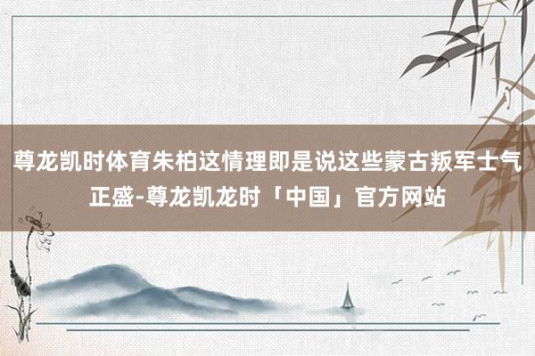 尊龙凯时体育朱柏这情理即是说这些蒙古叛军士气正盛-尊龙凯龙时「中国」官方网站
