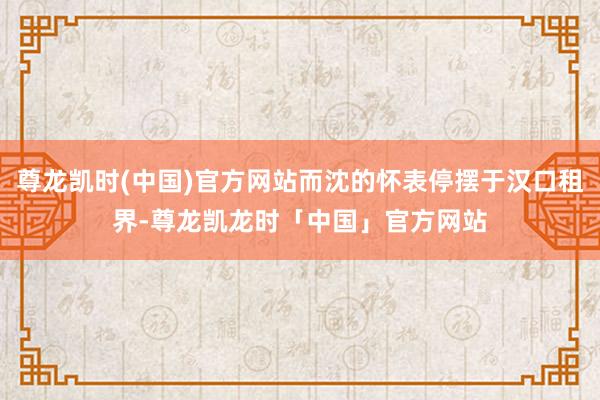 尊龙凯时(中国)官方网站而沈的怀表停摆于汉口租界-尊龙凯龙时「中国」官方网站