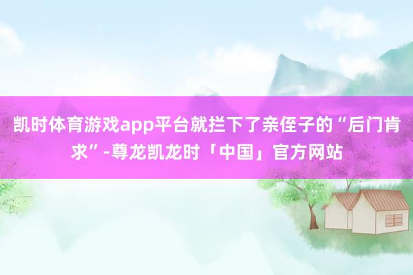 凯时体育游戏app平台就拦下了亲侄子的“后门肯求”-尊龙凯龙时「中国」官方网站