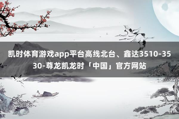 凯时体育游戏app平台高线北台、鑫达3510-3530-尊龙凯龙时「中国」官方网站