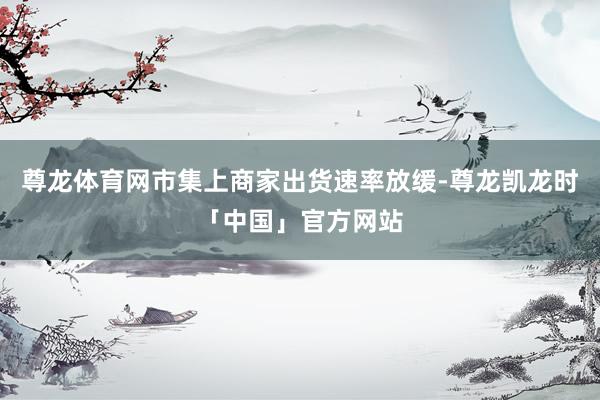 尊龙体育网市集上商家出货速率放缓-尊龙凯龙时「中国」官方网站