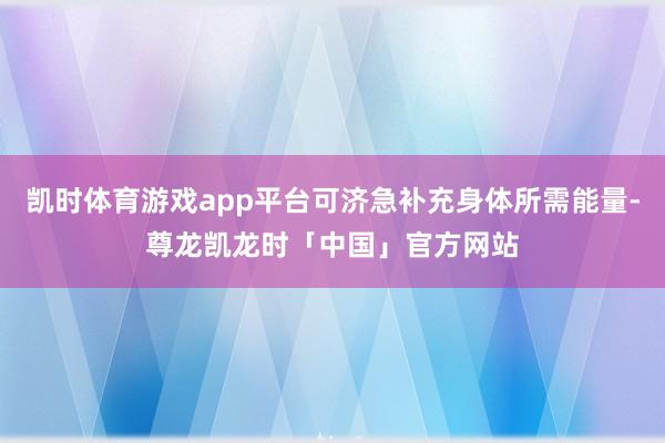 凯时体育游戏app平台可济急补充身体所需能量-尊龙凯龙时「中国」官方网站