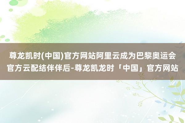 尊龙凯时(中国)官方网站阿里云成为巴黎奥运会官方云配结伴伴后-尊龙凯龙时「中国」官方网站