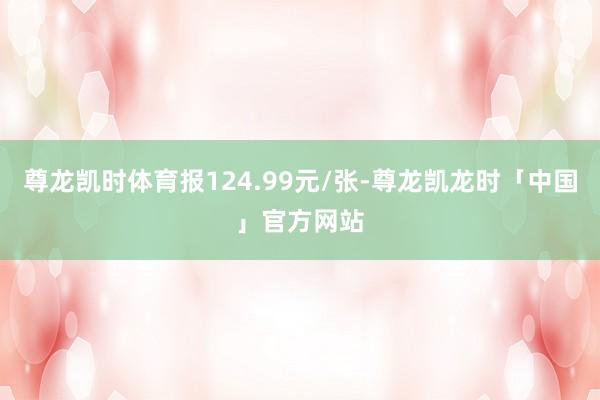 尊龙凯时体育报124.99元/张-尊龙凯龙时「中国」官方网站