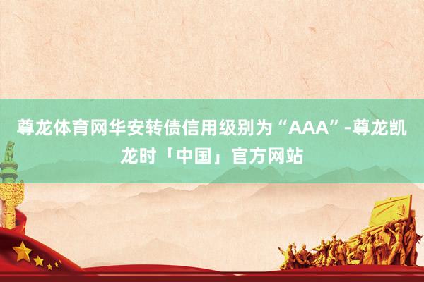 尊龙体育网华安转债信用级别为“AAA”-尊龙凯龙时「中国」官方网站