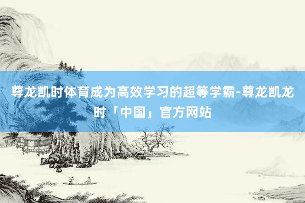 尊龙凯时体育成为高效学习的超等学霸-尊龙凯龙时「中国」官方网站