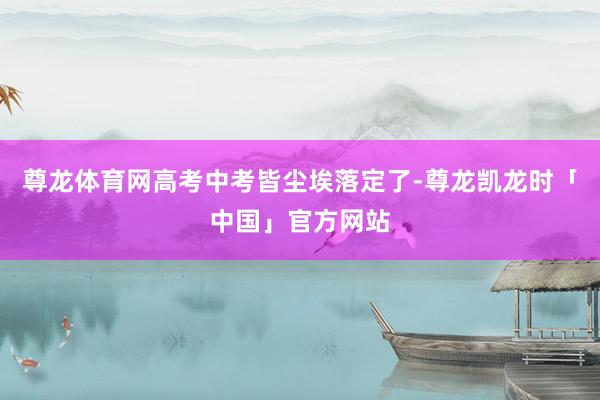 尊龙体育网高考中考皆尘埃落定了-尊龙凯龙时「中国」官方网站