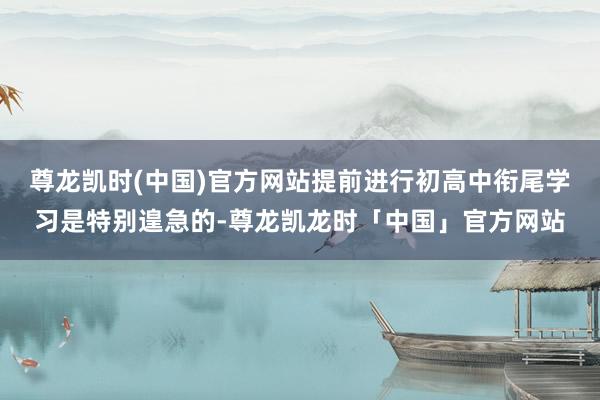 尊龙凯时(中国)官方网站提前进行初高中衔尾学习是特别遑急的-尊龙凯龙时「中国」官方网站