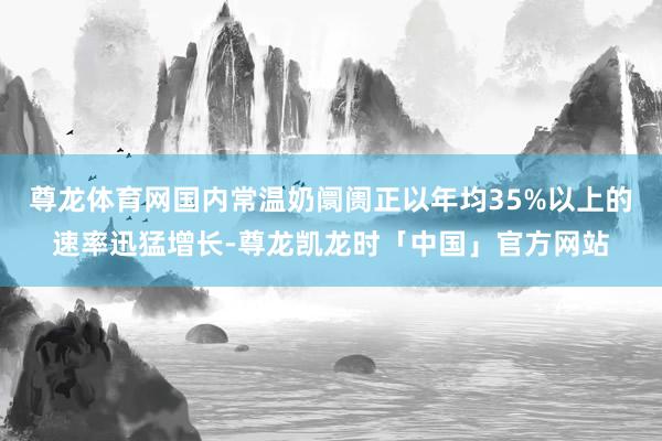 尊龙体育网国内常温奶阛阓正以年均35%以上的速率迅猛增长-尊龙凯龙时「中国」官方网站