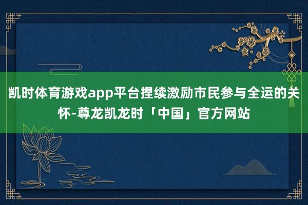 凯时体育游戏app平台捏续激励市民参与全运的关怀-尊龙凯龙时「中国」官方网站