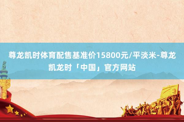 尊龙凯时体育配售基准价15800元/平淡米-尊龙凯龙时「中国」官方网站