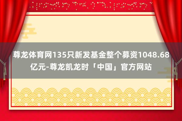 尊龙体育网135只新发基金整个募资1048.68亿元-尊龙凯龙时「中国」官方网站