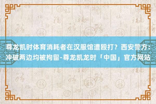 尊龙凯时体育消耗者在汉服馆遭殴打？西安警方：冲破两边均被拘留-尊龙凯龙时「中国」官方网站