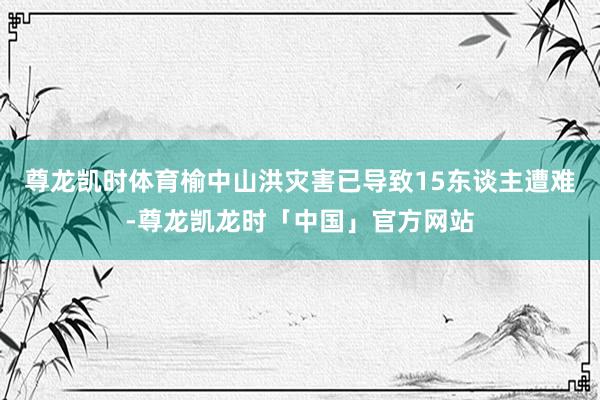 尊龙凯时体育榆中山洪灾害已导致15东谈主遭难-尊龙凯龙时「中国」官方网站