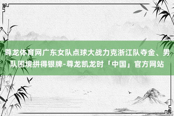尊龙体育网广东女队点球大战力克浙江队夺金、男队困境拼得银牌-尊龙凯龙时「中国」官方网站