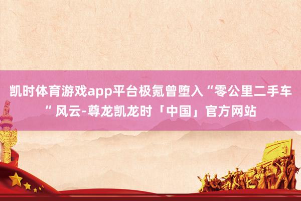 凯时体育游戏app平台极氪曾堕入“零公里二手车”风云-尊龙凯龙时「中国」官方网站