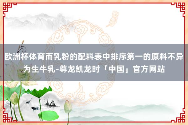 欧洲杯体育而乳粉的配料表中排序第一的原料不异为生牛乳-尊龙凯龙时「中国」官方网站
