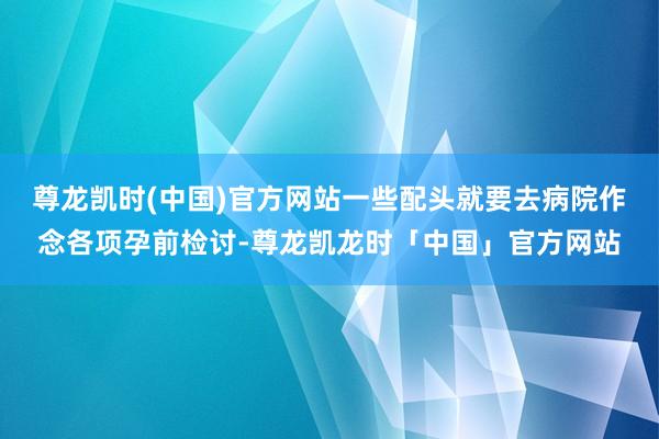 尊龙凯时(中国)官方网站一些配头就要去病院作念各项孕前检讨-尊龙凯龙时「中国」官方网站