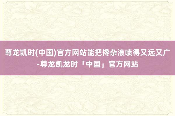 尊龙凯时(中国)官方网站能把搀杂液喷得又远又广-尊龙凯龙时「中国」官方网站