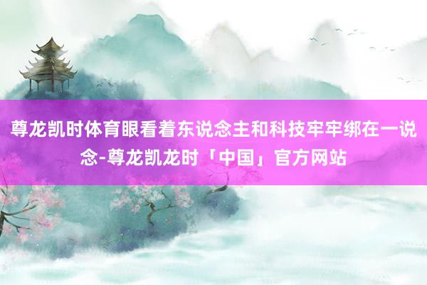 尊龙凯时体育眼看着东说念主和科技牢牢绑在一说念-尊龙凯龙时「中国」官方网站