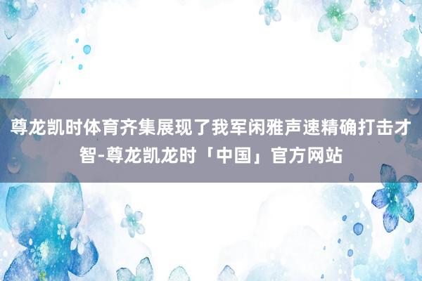 尊龙凯时体育齐集展现了我军闲雅声速精确打击才智-尊龙凯龙时「中国」官方网站