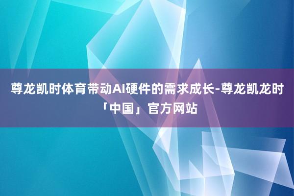 尊龙凯时体育带动AI硬件的需求成长-尊龙凯龙时「中国」官方网站